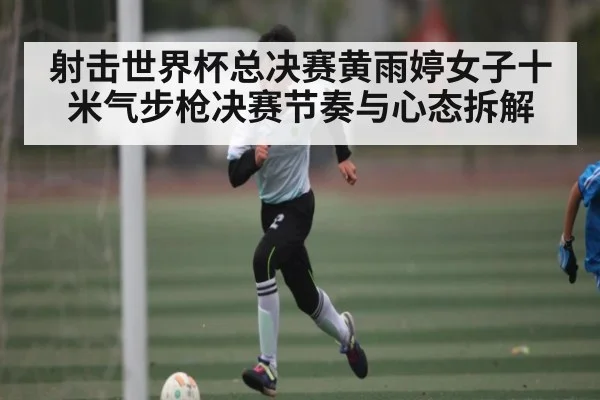 射击世界杯总决赛黄雨婷女子十米气步枪决赛节奏与心态拆解