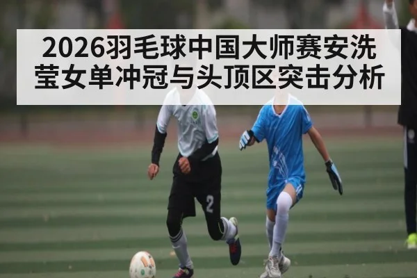 2026羽毛球中国大师赛安洗莹女单冲冠与头顶区突击分析