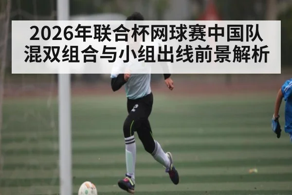 2026年联合杯网球赛中国队混双组合与小组出线前景解析